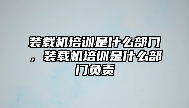 裝載機培訓是什么部門，裝載機培訓是什么部門負責