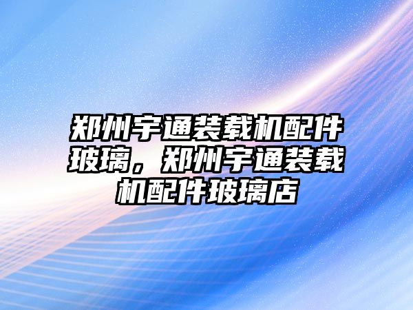 鄭州宇通裝載機配件玻璃，鄭州宇通裝載機配件玻璃店