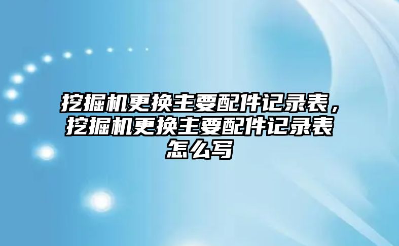 挖掘機更換主要配件記錄表，挖掘機更換主要配件記錄表怎么寫