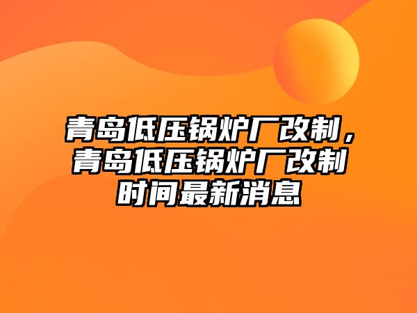 青島低壓鍋爐廠改制，青島低壓鍋爐廠改制時間最新消息