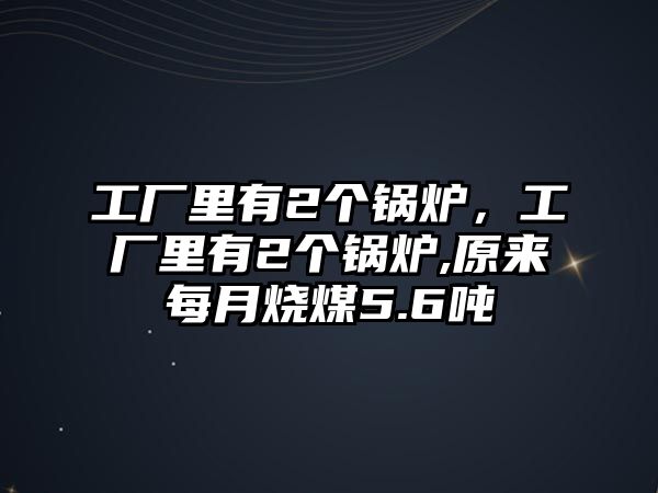 工廠里有2個鍋爐，工廠里有2個鍋爐,原來每月燒煤5.6噸