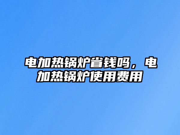 電加熱鍋爐省錢嗎，電加熱鍋爐使用費用