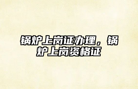 鍋爐上崗證辦理，鍋爐上崗資格證