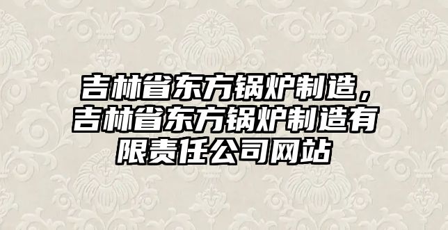 吉林省東方鍋爐制造，吉林省東方鍋爐制造有限責任公司網(wǎng)站