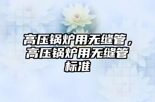 高壓鍋爐用無縫管，高壓鍋爐用無縫管標(biāo)準(zhǔn)