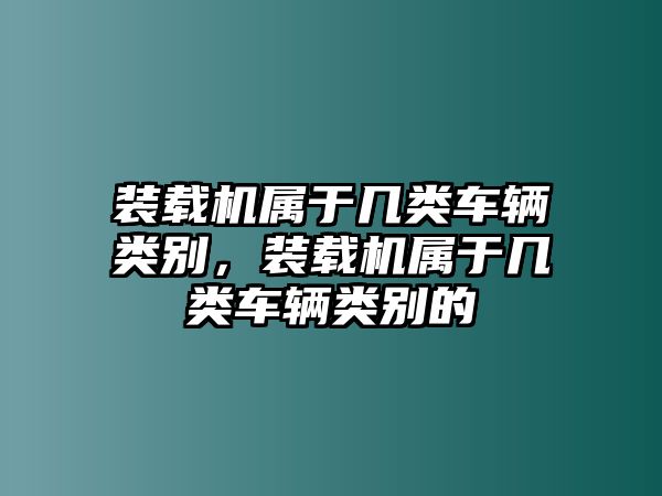 裝載機(jī)屬于幾類(lèi)車(chē)輛類(lèi)別，裝載機(jī)屬于幾類(lèi)車(chē)輛類(lèi)別的