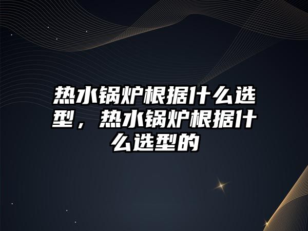 熱水鍋爐根據什么選型，熱水鍋爐根據什么選型的