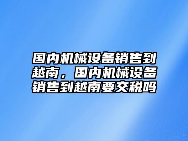 國內(nèi)機(jī)械設(shè)備銷售到越南，國內(nèi)機(jī)械設(shè)備銷售到越南要交稅嗎