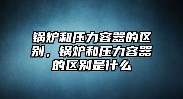 鍋爐和壓力容器的區(qū)別，鍋爐和壓力容器的區(qū)別是什么