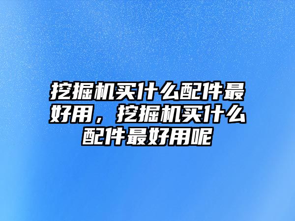 挖掘機買什么配件最好用，挖掘機買什么配件最好用呢