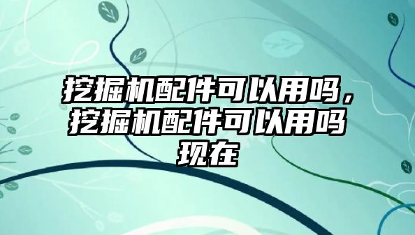 挖掘機(jī)配件可以用嗎，挖掘機(jī)配件可以用嗎現(xiàn)在