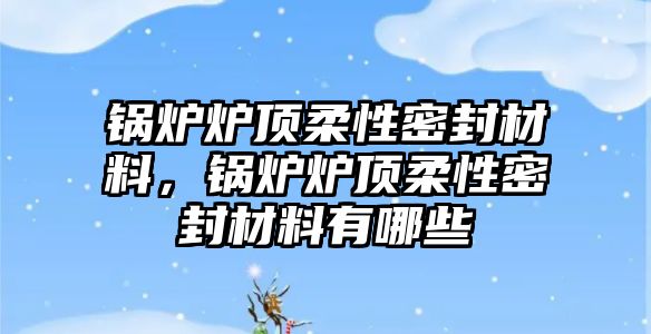 鍋爐爐頂柔性密封材料，鍋爐爐頂柔性密封材料有哪些