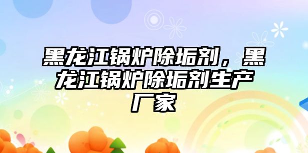 黑龍江鍋爐除垢劑，黑龍江鍋爐除垢劑生產廠家