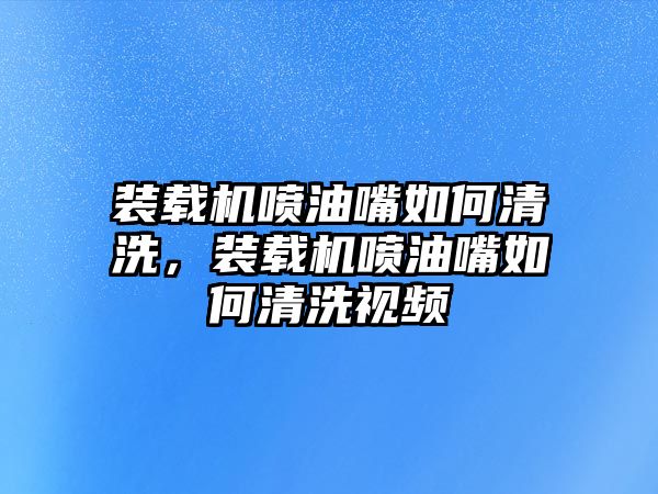 裝載機噴油嘴如何清洗，裝載機噴油嘴如何清洗視頻