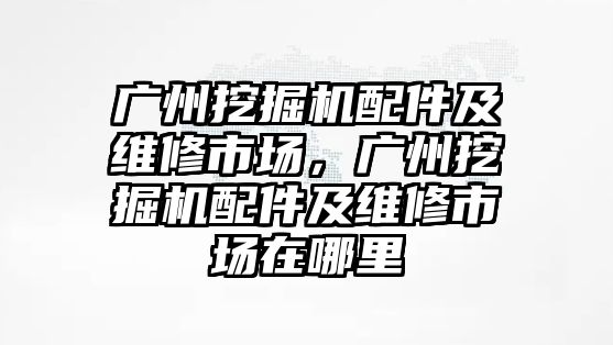 廣州挖掘機配件及維修市場，廣州挖掘機配件及維修市場在哪里