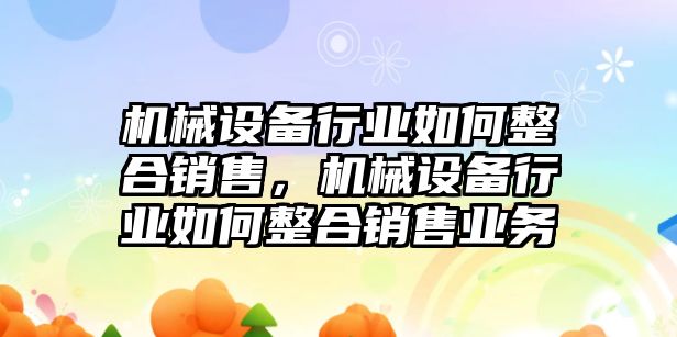 機(jī)械設(shè)備行業(yè)如何整合銷售，機(jī)械設(shè)備行業(yè)如何整合銷售業(yè)務(wù)