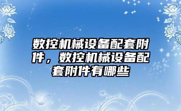 數控機械設備配套附件，數控機械設備配套附件有哪些