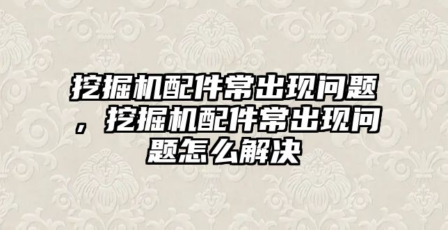 挖掘機配件常出現問題，挖掘機配件常出現問題怎么解決