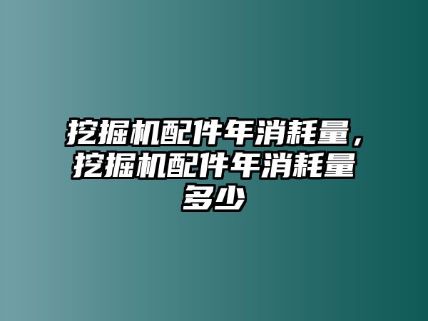 挖掘機配件年消耗量，挖掘機配件年消耗量多少