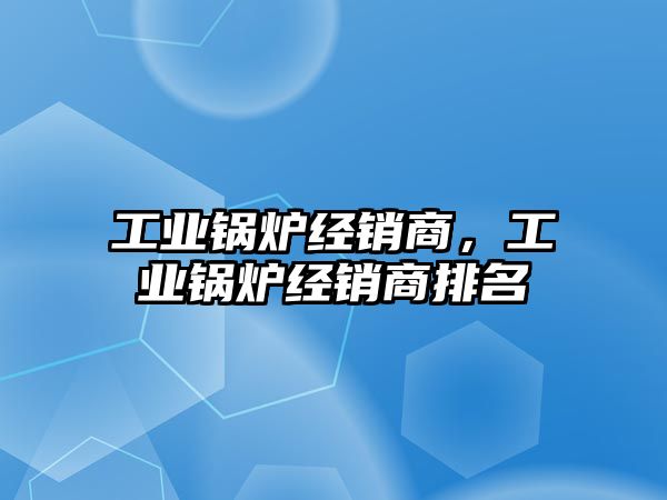 工業鍋爐經銷商，工業鍋爐經銷商排名