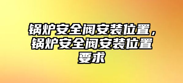 鍋爐安全閥安裝位置，鍋爐安全閥安裝位置要求