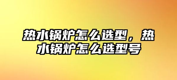 熱水鍋爐怎么選型，熱水鍋爐怎么選型號(hào)