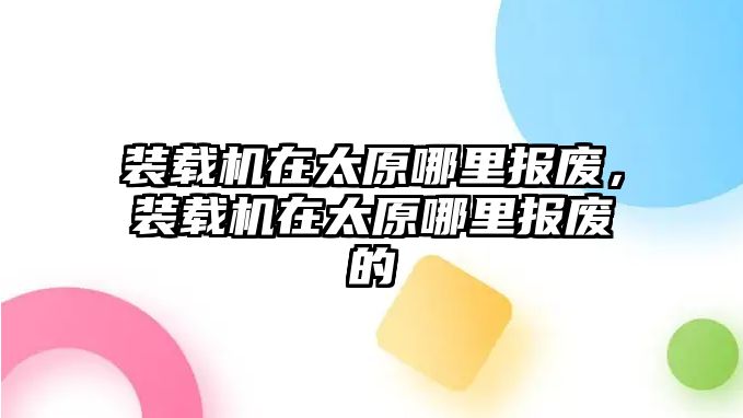 裝載機(jī)在太原哪里報(bào)廢，裝載機(jī)在太原哪里報(bào)廢的