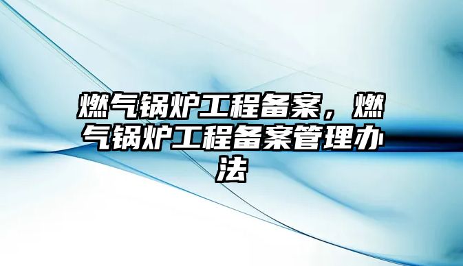 燃?xì)忮仩t工程備案，燃?xì)忮仩t工程備案管理辦法