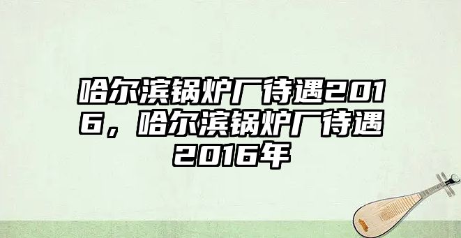 哈爾濱鍋爐廠待遇2016，哈爾濱鍋爐廠待遇2016年