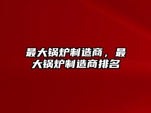 最大鍋爐制造商，最大鍋爐制造商排名