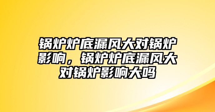 鍋爐爐底漏風大對鍋爐影響，鍋爐爐底漏風大對鍋爐影響大嗎