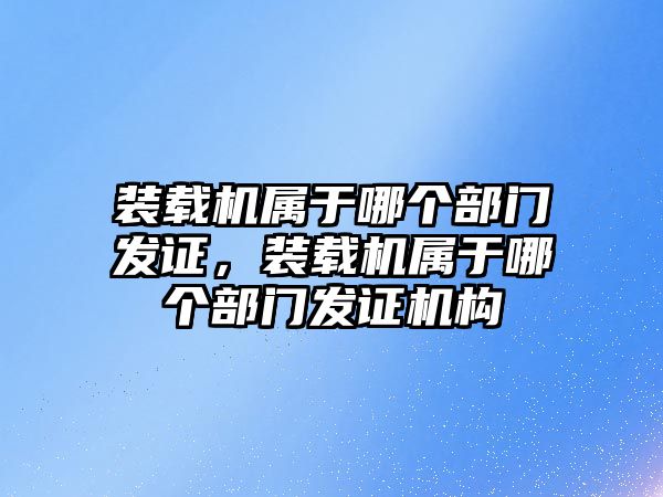 裝載機屬于哪個部門發證，裝載機屬于哪個部門發證機構