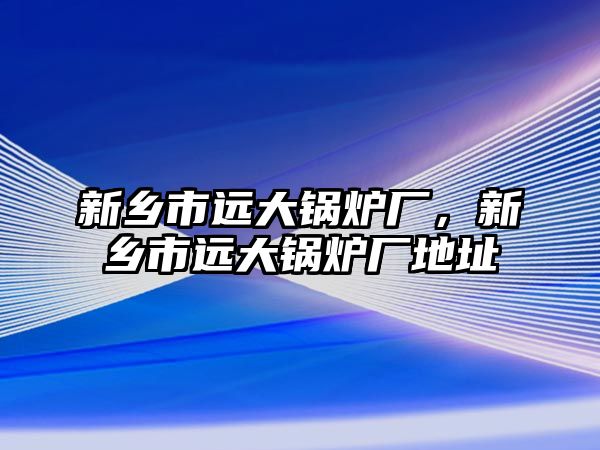 新鄉市遠大鍋爐廠，新鄉市遠大鍋爐廠地址