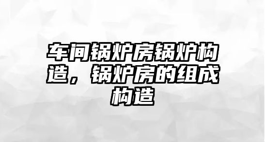 車間鍋爐房鍋爐構(gòu)造，鍋爐房的組成構(gòu)造