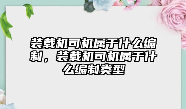 裝載機司機屬于什么編制，裝載機司機屬于什么編制類型