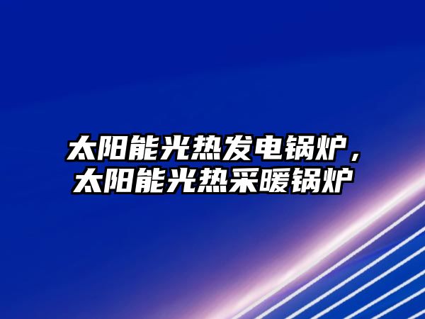 太陽能光熱發(fā)電鍋爐，太陽能光熱采暖鍋爐