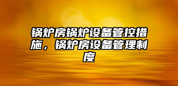 鍋爐房鍋爐設(shè)備管控措施，鍋爐房設(shè)備管理制度