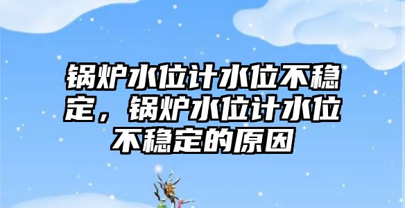 鍋爐水位計水位不穩定，鍋爐水位計水位不穩定的原因