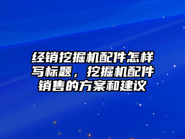 經(jīng)銷挖掘機配件怎樣寫標(biāo)題，挖掘機配件銷售的方案和建議