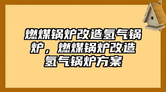 燃煤鍋爐改造氫氣鍋爐，燃煤鍋爐改造氫氣鍋爐方案