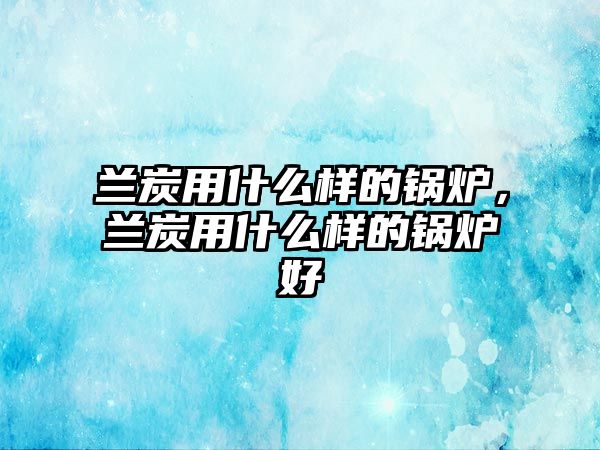 蘭炭用什么樣的鍋爐，蘭炭用什么樣的鍋爐好