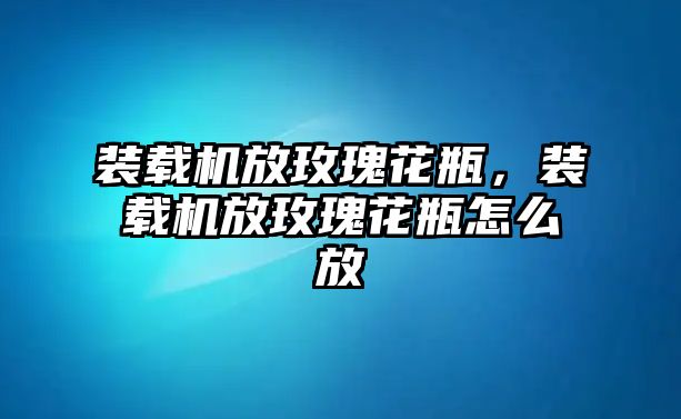 裝載機放玫瑰花瓶，裝載機放玫瑰花瓶怎么放