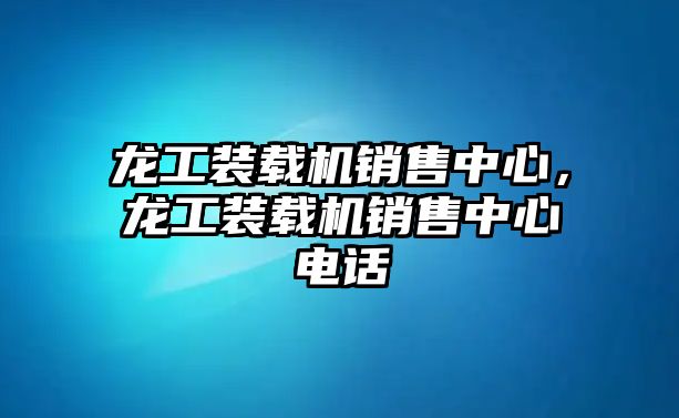 龍工裝載機(jī)銷售中心，龍工裝載機(jī)銷售中心電話