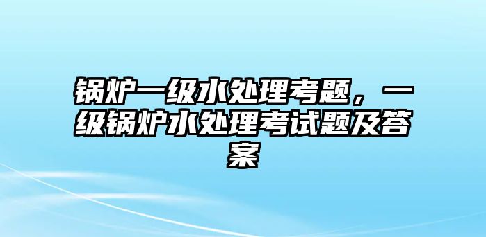 鍋爐一級水處理考題，一級鍋爐水處理考試題及答案