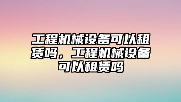 工程機(jī)械設(shè)備可以租賃嗎，工程機(jī)械設(shè)備可以租賃嗎