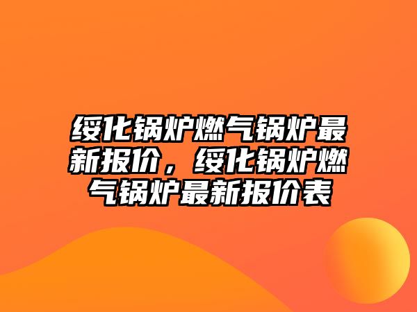 綏化鍋爐燃?xì)忮仩t最新報(bào)價(jià)，綏化鍋爐燃?xì)忮仩t最新報(bào)價(jià)表