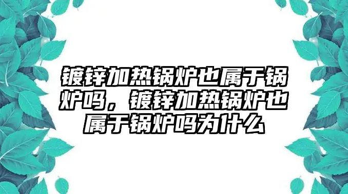 鍍鋅加熱鍋爐也屬于鍋爐嗎，鍍鋅加熱鍋爐也屬于鍋爐嗎為什么