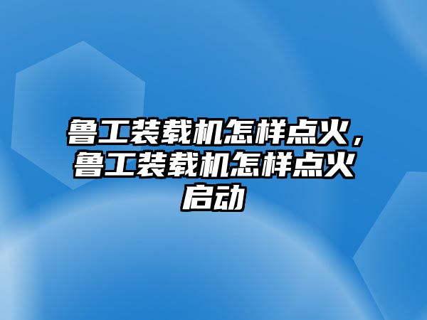 魯工裝載機(jī)怎樣點(diǎn)火，魯工裝載機(jī)怎樣點(diǎn)火啟動(dòng)