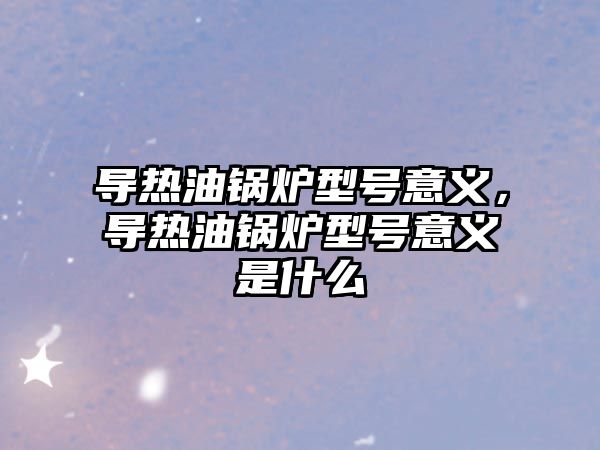 導熱油鍋爐型號意義，導熱油鍋爐型號意義是什么