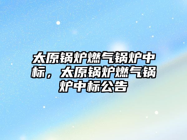 太原鍋爐燃氣鍋爐中標，太原鍋爐燃氣鍋爐中標公告